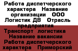Работа диспетчерского характера › Название организации ­ ООО Логистик ДВ › Отрасль предприятия ­ Транспорт, логистика  › Название вакансии ­ Работа диспетчерского характера - Приморский край, Владивосток г. Работа » Вакансии   